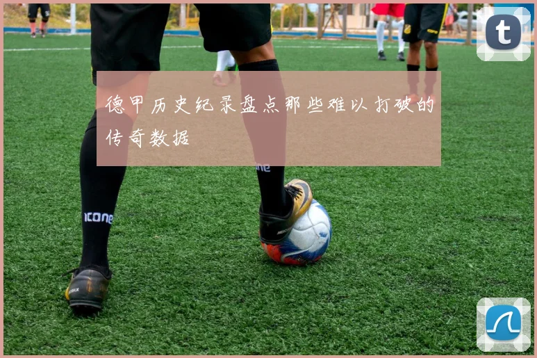 德甲历史纪录盘点那些难以打破的传奇数据