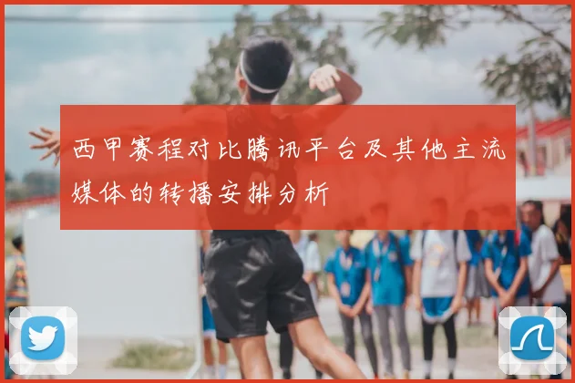 西甲赛程对比腾讯平台及其他主流媒体的转播安排分析