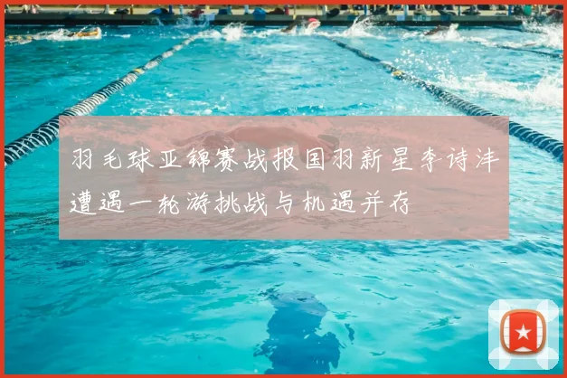 羽毛球亚锦赛战报国羽新星李诗沣遭遇一轮游挑战与机遇并存