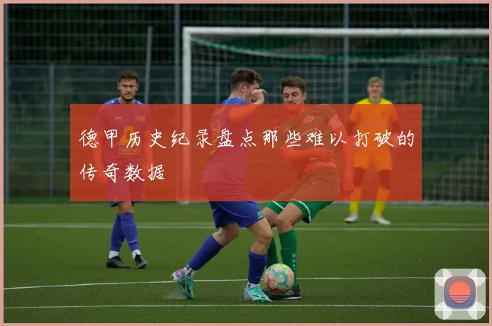 德甲历史纪录盘点那些难以打破的传奇数据