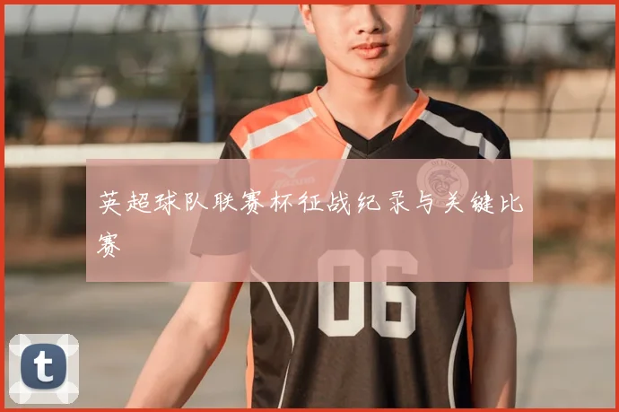 英超球队联赛杯征战纪录与关键比赛