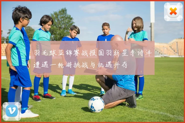 羽毛球亚锦赛战报国羽新星李诗沣遭遇一轮游挑战与机遇并存